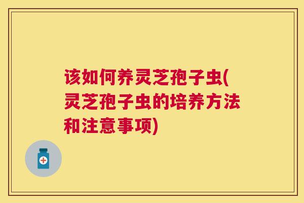 该如何养灵芝孢子虫(灵芝孢子虫的培养方法和注意事项) 该如何养灵芝孢子虫(灵芝孢子虫的培养方法和注意事项)
