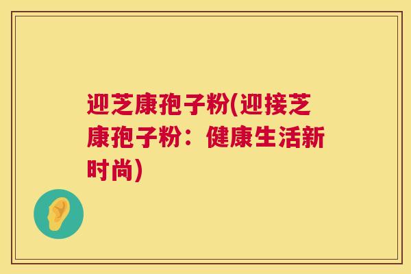 迎芝康孢子粉(迎接芝康孢子粉:健康生活新时尚) 迎芝康孢子粉(迎接芝康孢子粉:健康生活新时尚)