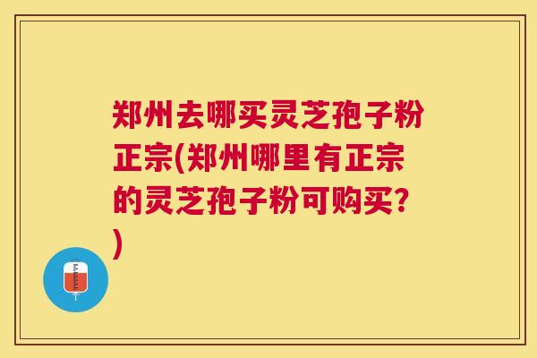 郑州去哪买灵芝孢子粉正宗(郑州哪里有正宗的灵芝孢子粉可购买?) 郑州去哪买灵芝孢子粉正宗(郑州哪里有正宗的灵芝孢子粉可购买?)