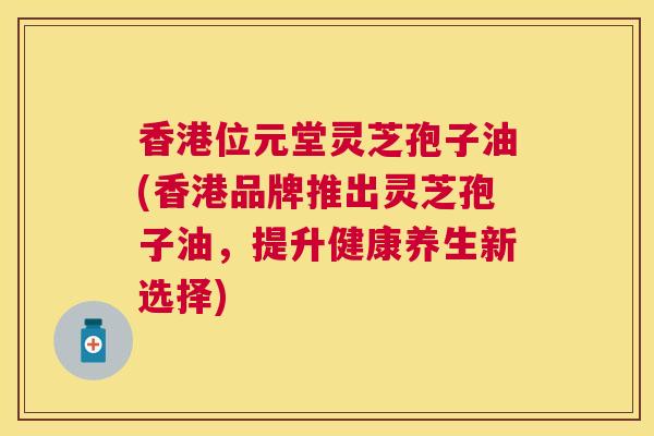 香港位元堂灵芝孢子油(香港品牌推出灵芝孢子油,提升健康养生新选择) 香港位元堂灵芝孢子油(香港品牌推出灵芝孢子油,提升健康养生新选择)
