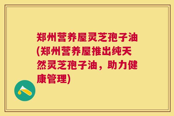 郑州营养屋灵芝孢子油(郑州营养屋推出纯天然灵芝孢子油,助力健康管理) 郑州营养屋灵芝孢子油(郑州营养屋推出纯天然灵芝孢子油,助力健康管理)