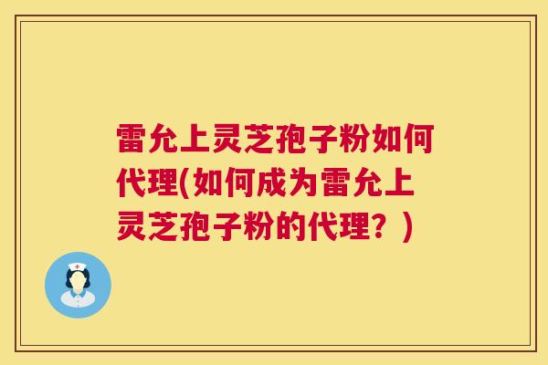 雷允上灵芝孢子粉如何代理(如何成为雷允上灵芝孢子粉的代理？)