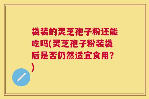 袋装的灵芝孢子粉还能吃吗(灵芝孢子粉装袋后是否仍然适宜食用?) 袋装的灵芝孢子粉还能吃吗(灵芝孢子粉装袋后是否仍然适宜食用?)