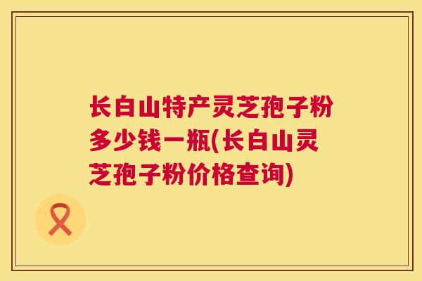 长白山特产灵芝孢子粉多少钱一瓶(长白山灵芝孢子粉价格查询)