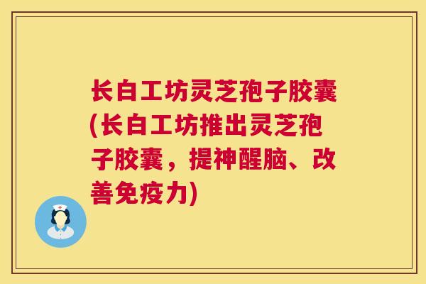 长白工坊灵芝孢子胶囊(长白工坊推出灵芝孢子胶囊,提神醒脑、改善免疫力) 长白工坊灵芝孢子胶囊(长白工坊推出灵芝孢子胶囊,提神醒脑、改善免疫力)