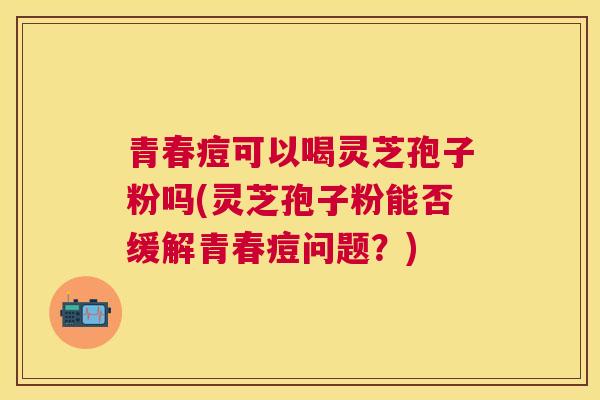 青春痘可以喝灵芝孢子粉吗(灵芝孢子粉能否缓解青春痘问题?) 青春痘可以喝灵芝孢子粉吗(灵芝孢子粉能否缓解青春痘问题?)