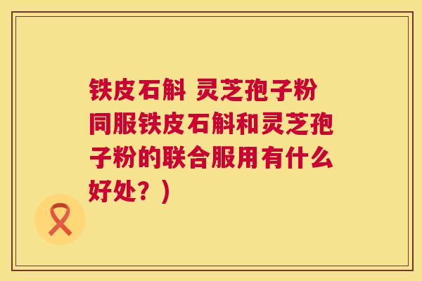 铁皮石斛 灵芝孢子粉同服铁皮石斛和灵芝孢子粉的联合服用有什么好处?) 铁皮石斛 灵芝孢子粉同服铁皮石斛和灵芝孢子粉的联合服用有什么好处?)