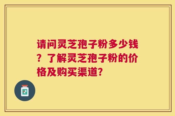 请问灵芝孢子粉多少钱?了解灵芝孢子粉的价格及购买渠道? 请问灵芝孢子粉多少钱?了解灵芝孢子粉的价格及购买渠道?