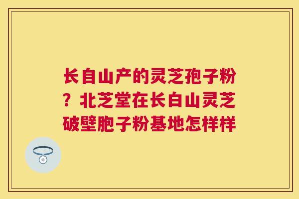 长自山产的灵芝孢子粉?北芝堂在长白山灵芝破壁胞子粉基地怎样样 长自山产的灵芝孢子粉?北芝堂在长白山灵芝破壁胞子粉基地怎样样