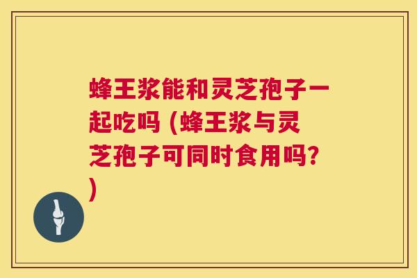 蜂王浆能和灵芝孢子一起吃吗 (蜂王浆与灵芝孢子可同时食用吗?) 蜂王浆能和灵芝孢子一起吃吗 (蜂王浆与灵芝孢子可同时食用吗?)