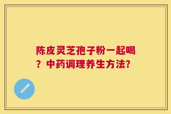 陈皮灵芝孢子粉一起喝？调理养生方法？