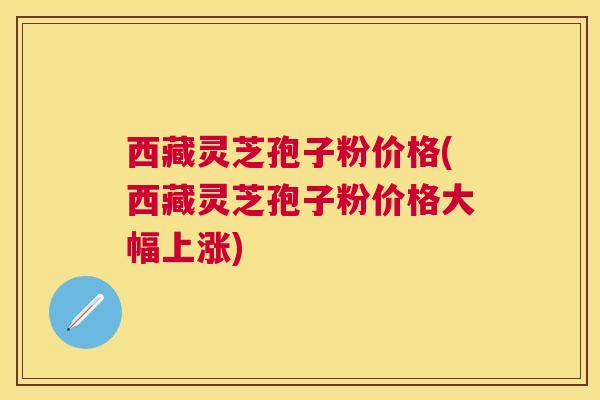 西藏灵芝孢子粉价格(西藏灵芝孢子粉价格大幅上涨) 西藏灵芝孢子粉价格(西藏灵芝孢子粉价格大幅上涨)