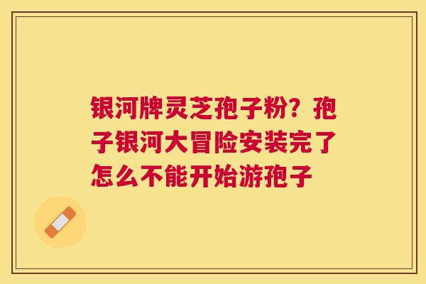 银河牌灵芝孢子粉？孢子银河大冒险安装完了怎么不能开始游孢子