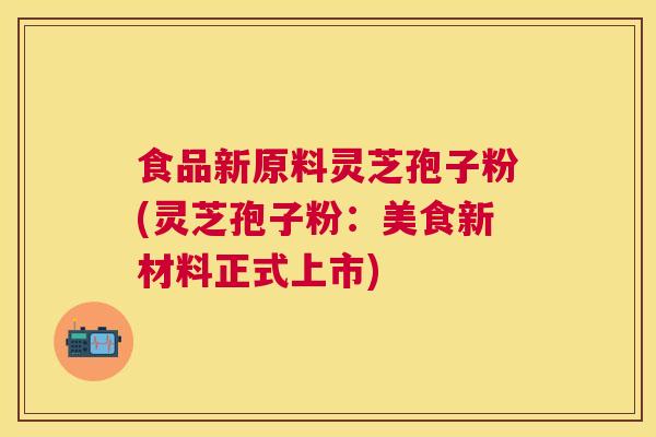 食品新原料灵芝孢子粉(灵芝孢子粉:美食新材料正式上市) 食品新原料灵芝孢子粉(灵芝孢子粉:美食新材料正式上市)