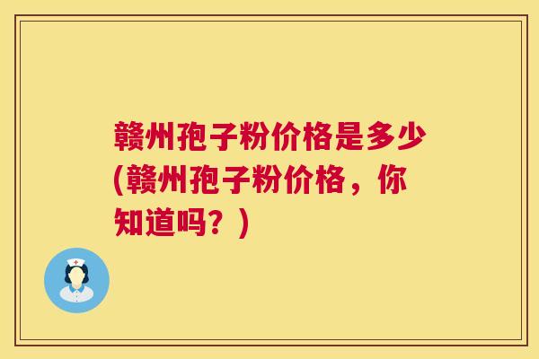 赣州孢子粉价格是多少(赣州孢子粉价格,你知道吗?) 赣州孢子粉价格是多少(赣州孢子粉价格,你知道吗?)
