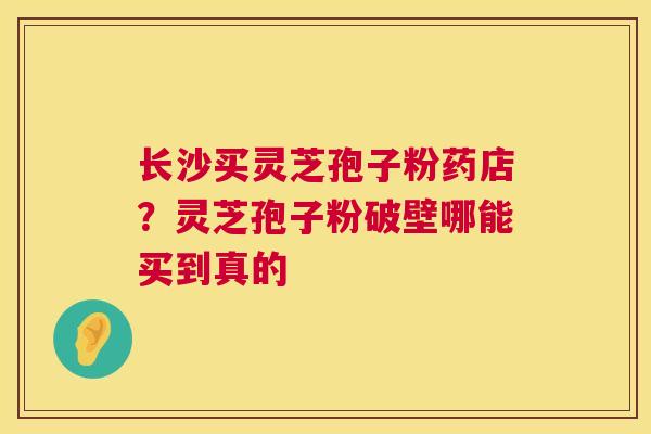 长沙买灵芝孢子粉药店?灵芝孢子粉破壁哪能买到真的 长沙买灵芝孢子粉药店?灵芝孢子粉破壁哪能买到真的