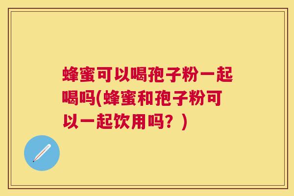 蜂蜜可以喝孢子粉一起喝吗(蜂蜜和孢子粉可以一起饮用吗?) 蜂蜜可以喝孢子粉一起喝吗(蜂蜜和孢子粉可以一起饮用吗?)
