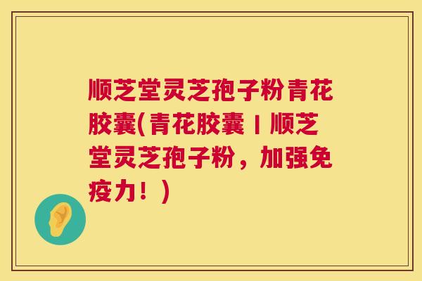 顺芝堂灵芝孢子粉青花胶囊(青花胶囊丨顺芝堂灵芝孢子粉，加强免疫力！)