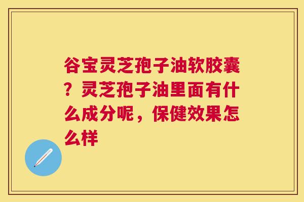谷宝灵芝孢子油软胶囊?灵芝孢子油里面有什么成分呢,保健效果怎么样 谷宝灵芝孢子油软胶囊?灵芝孢子油里面有什么成分呢,保健效果怎么样
