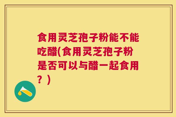 食用灵芝孢子粉能不能吃醋(食用灵芝孢子粉是否可以与醋一起食用?) 食用灵芝孢子粉能不能吃醋(食用灵芝孢子粉是否可以与醋一起食用?)