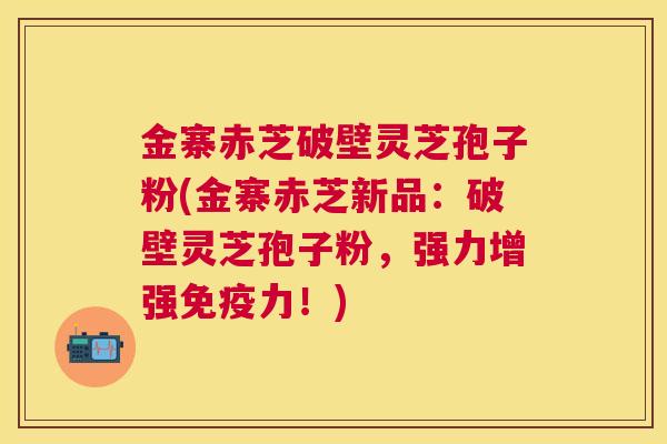 金寨赤芝破壁灵芝孢子粉(金寨赤芝新品:破壁灵芝孢子粉,强力增强免疫力!) 金寨赤芝破壁灵芝孢子粉(金寨赤芝新品:破壁灵芝孢子粉,强力增强免疫力!)