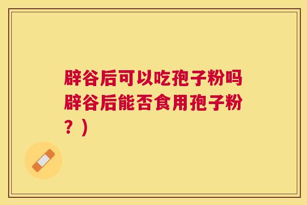 辟谷后可以吃孢子粉吗辟谷后能否食用孢子粉?) 辟谷后可以吃孢子粉吗辟谷后能否食用孢子粉?)