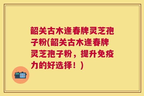 韶关古木逢春牌灵芝孢子粉(韶关古木逢春牌灵芝孢子粉,提升免疫力的好选择!) 韶关古木逢春牌灵芝孢子粉(韶关古木逢春牌灵芝孢子粉,提升免疫力的好选择!)