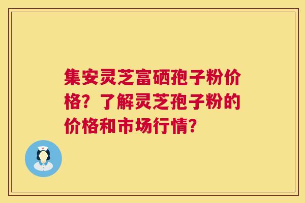 集安灵芝富硒孢子粉价格?了解灵芝孢子粉的价格和市场行情? 集安灵芝富硒孢子粉价格?了解灵芝孢子粉的价格和市场行情?