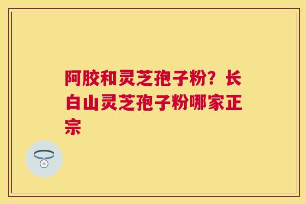阿胶和灵芝孢子粉?长白山灵芝孢子粉哪家正宗 阿胶和灵芝孢子粉?长白山灵芝孢子粉哪家正宗