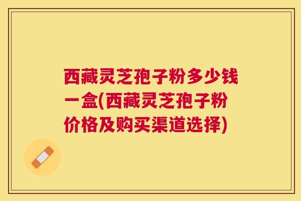 西藏灵芝孢子粉多少钱一盒(西藏灵芝孢子粉价格及购买渠道选择) 西藏灵芝孢子粉多少钱一盒(西藏灵芝孢子粉价格及购买渠道选择)