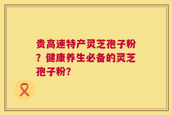 贵高速特产灵芝孢子粉?健康养生必备的灵芝孢子粉? 贵高速特产灵芝孢子粉?健康养生必备的灵芝孢子粉?