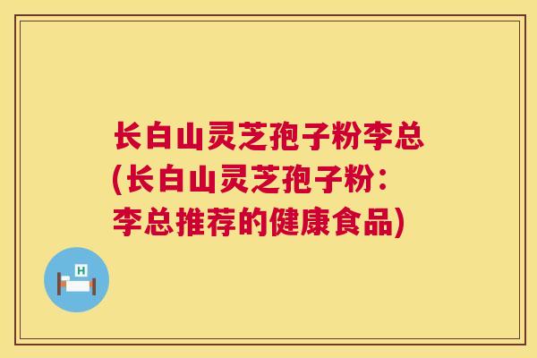 长白山灵芝孢子粉李总(长白山灵芝孢子粉:李总推荐的健康食品) 长白山灵芝孢子粉李总(长白山灵芝孢子粉:李总推荐的健康食品)