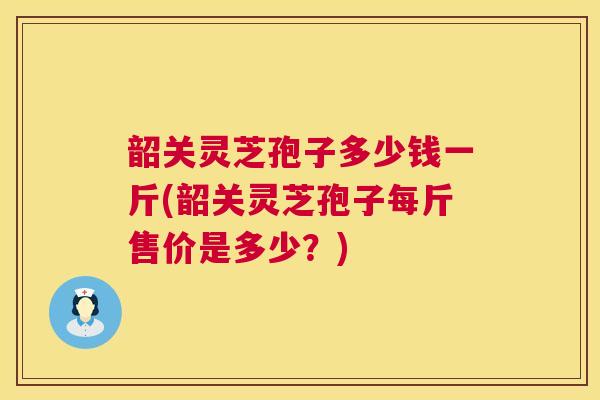 韶关灵芝孢子多少钱一斤(韶关灵芝孢子每斤售价是多少?) 韶关灵芝孢子多少钱一斤(韶关灵芝孢子每斤售价是多少?)