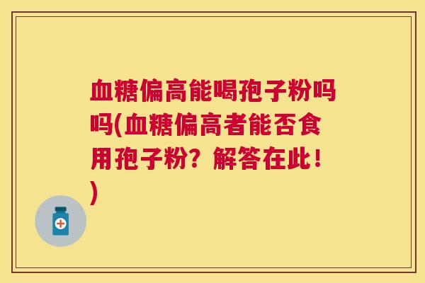 偏高能喝孢子粉吗吗(偏高者能否食用孢子粉?解答在此!) 偏高能喝孢子粉吗吗(偏高者能否食用孢子粉?解答在此!)