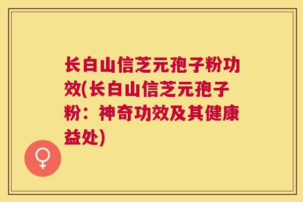 长白山信芝元孢子粉功效(长白山信芝元孢子粉:神奇功效及其健康益处) 长白山信芝元孢子粉功效(长白山信芝元孢子粉:神奇功效及其健康益处)