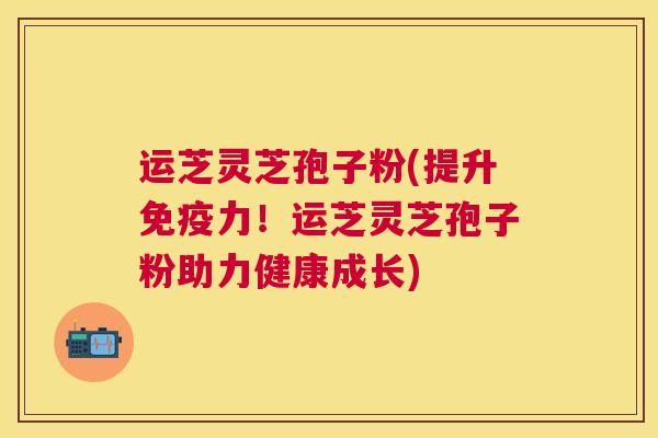 运芝灵芝孢子粉(提升免疫力!运芝灵芝孢子粉助力健康成长) 运芝灵芝孢子粉(提升免疫力!运芝灵芝孢子粉助力健康成长)