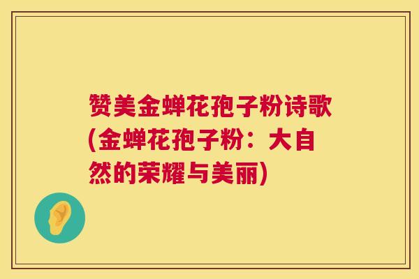 赞美金蝉花孢子粉诗歌(金蝉花孢子粉:大自然的荣耀与美丽) 赞美金蝉花孢子粉诗歌(金蝉花孢子粉:大自然的荣耀与美丽)