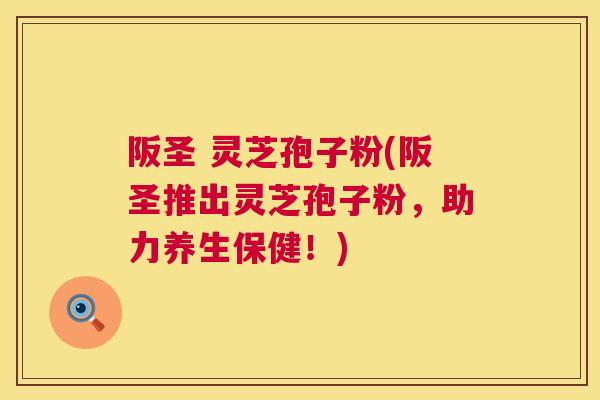 阪圣 灵芝孢子粉(阪圣推出灵芝孢子粉,助力养生保健!) 阪圣 灵芝孢子粉(阪圣推出灵芝孢子粉,助力养生保健!)