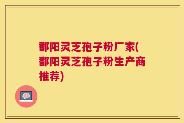 鄱阳灵芝孢子粉厂家(鄱阳灵芝孢子粉生产商推荐) 鄱阳灵芝孢子粉厂家(鄱阳灵芝孢子粉生产商推荐)