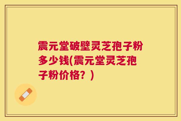 震元堂破壁灵芝孢子粉多少钱(震元堂灵芝孢子粉价格?) 震元堂破壁灵芝孢子粉多少钱(震元堂灵芝孢子粉价格?)