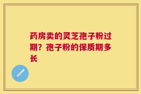 药房卖的灵芝孢子粉过期?孢子粉的保质期多长 药房卖的灵芝孢子粉过期?孢子粉的保质期多长