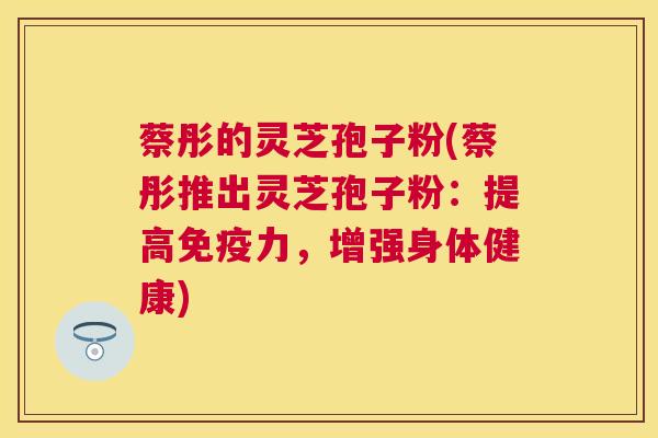 蔡彤的灵芝孢子粉(蔡彤推出灵芝孢子粉:提高免疫力,增强身体健康) 蔡彤的灵芝孢子粉(蔡彤推出灵芝孢子粉:提高免疫力,增强身体健康)