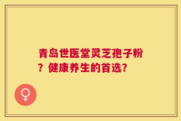 青岛世医堂灵芝孢子粉?健康养生的首选? 青岛世医堂灵芝孢子粉?健康养生的首选?