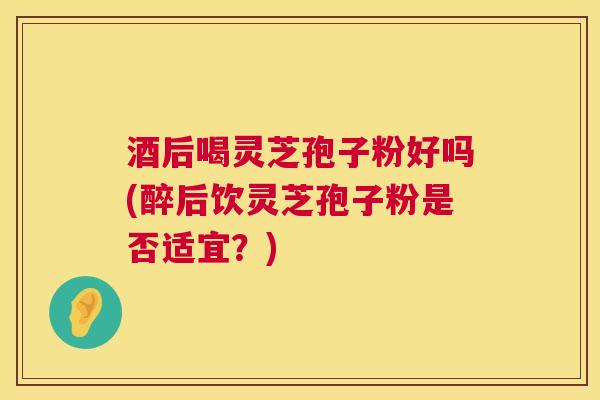 酒后喝灵芝孢子粉好吗(醉后饮灵芝孢子粉是否适宜?) 酒后喝灵芝孢子粉好吗(醉后饮灵芝孢子粉是否适宜?)