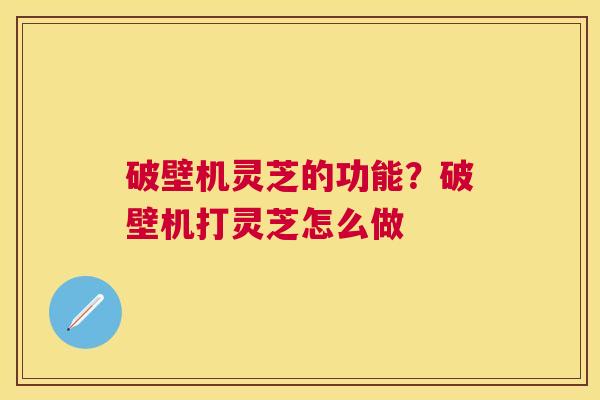 破壁机灵芝的功能?破壁机打灵芝怎么做 破壁机灵芝的功能?破壁机打灵芝怎么做