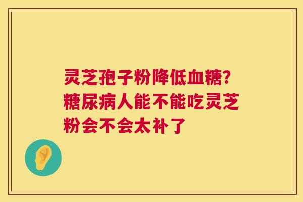 灵芝孢子粉降低?人能不能吃灵芝粉会不会太补了 灵芝孢子粉降低?人能不能吃灵芝粉会不会太补了