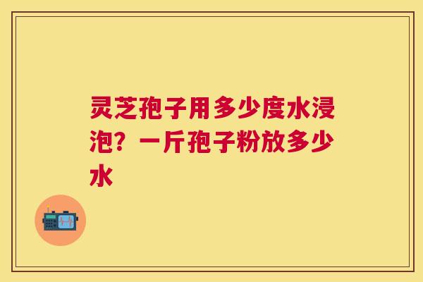 灵芝孢子用多少度水浸泡?一斤孢子粉放多少水 灵芝孢子用多少度水浸泡?一斤孢子粉放多少水