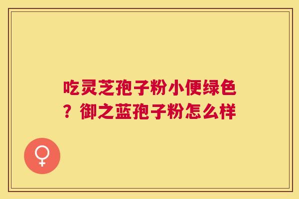 吃灵芝孢子粉小便绿色?御之蓝孢子粉怎么样 吃灵芝孢子粉小便绿色?御之蓝孢子粉怎么样