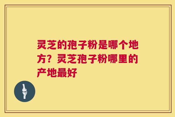 灵芝的孢子粉是哪个地方?灵芝孢子粉哪里的产地好 灵芝的孢子粉是哪个地方?灵芝孢子粉哪里的产地好