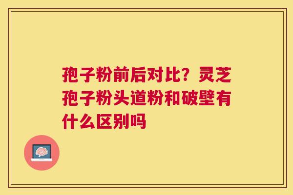 孢子粉前后对比?灵芝孢子粉头道粉和破壁有什么区别吗 孢子粉前后对比?灵芝孢子粉头道粉和破壁有什么区别吗